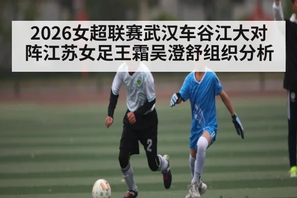 2026女超联赛武汉车谷江大对阵江苏女足王霜吴澄舒组织分析